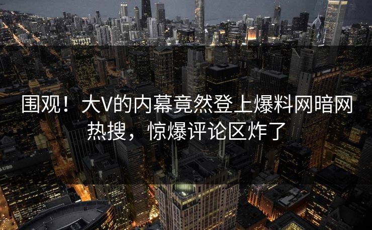 围观！大V的内幕竟然登上爆料网暗网热搜，惊爆评论区炸了