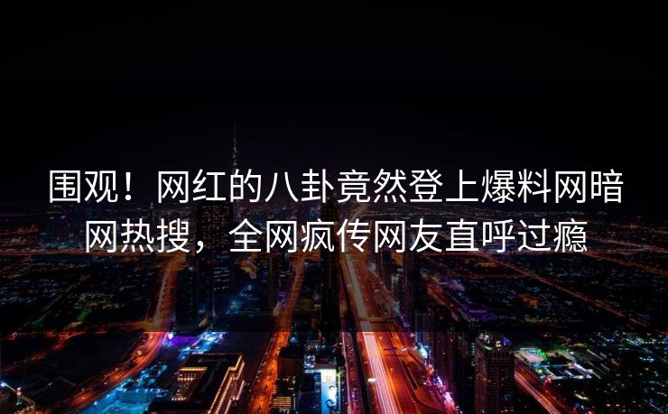 围观！网红的八卦竟然登上爆料网暗网热搜，全网疯传网友直呼过瘾