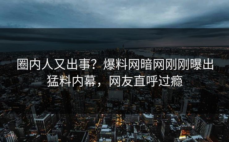 圈内人又出事？爆料网暗网刚刚曝出猛料内幕，网友直呼过瘾