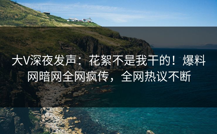 大V深夜发声：花絮不是我干的！爆料网暗网全网疯传，全网热议不断