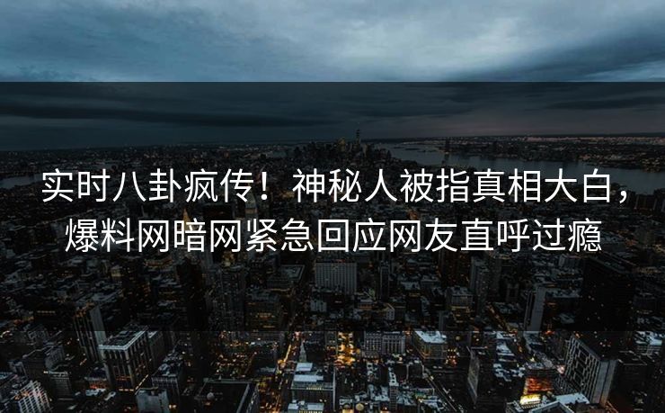实时八卦疯传！神秘人被指真相大白，爆料网暗网紧急回应网友直呼过瘾