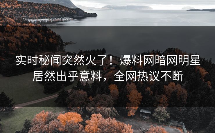 实时秘闻突然火了！爆料网暗网明星居然出乎意料，全网热议不断