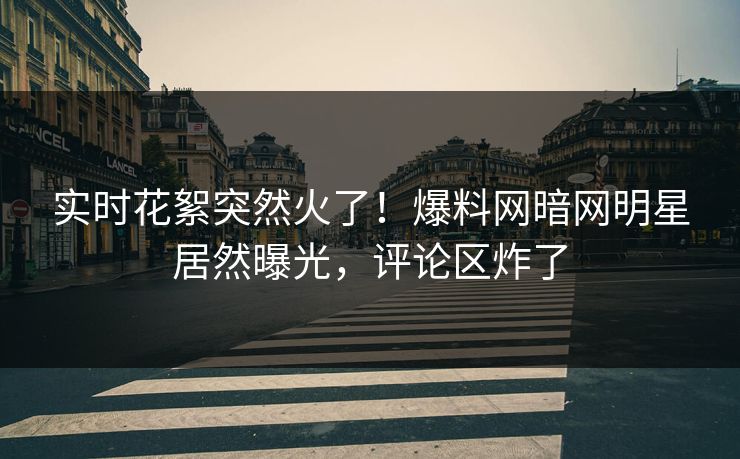 实时花絮突然火了！爆料网暗网明星居然曝光，评论区炸了