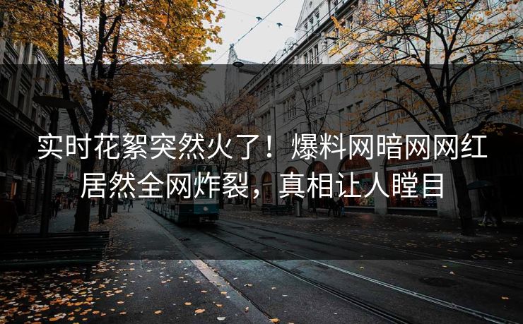 实时花絮突然火了！爆料网暗网网红居然全网炸裂，真相让人瞠目