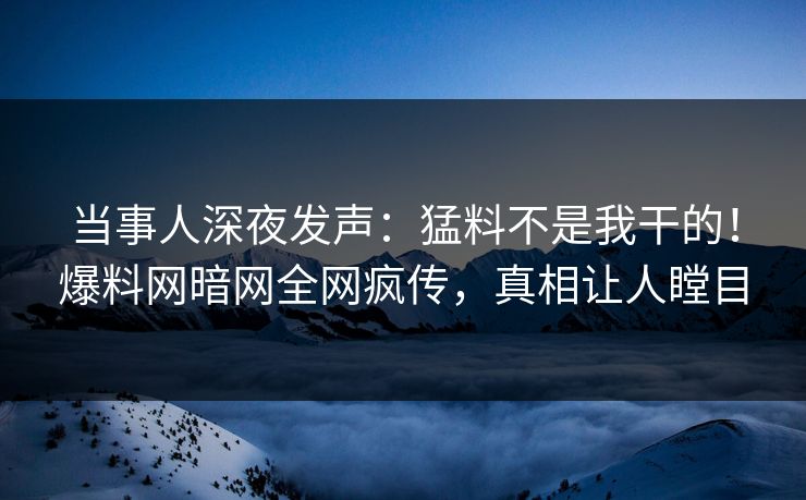 当事人深夜发声：猛料不是我干的！爆料网暗网全网疯传，真相让人瞠目