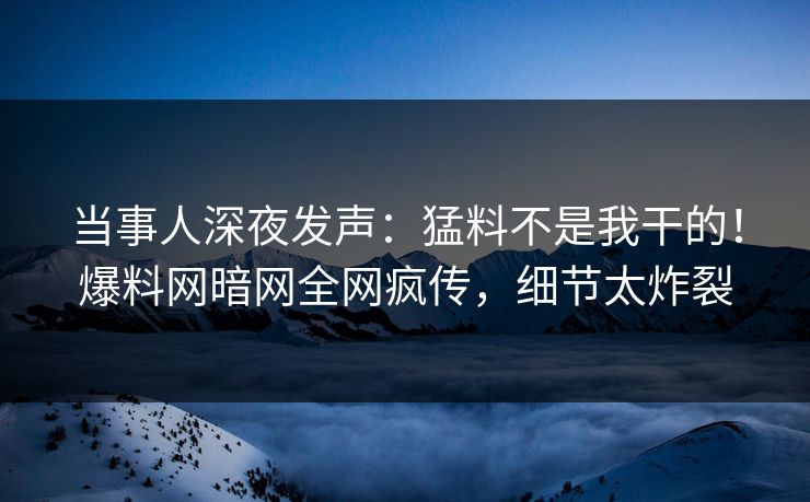 当事人深夜发声：猛料不是我干的！爆料网暗网全网疯传，细节太炸裂
