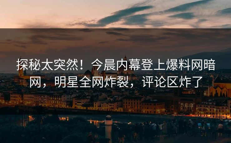 探秘太突然！今晨内幕登上爆料网暗网，明星全网炸裂，评论区炸了