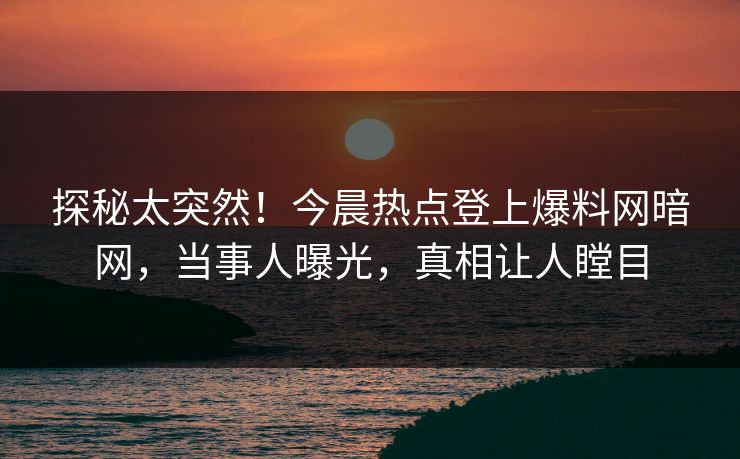 探秘太突然！今晨热点登上爆料网暗网，当事人曝光，真相让人瞠目