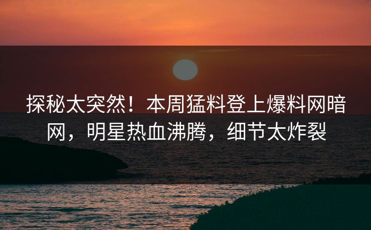 探秘太突然！本周猛料登上爆料网暗网，明星热血沸腾，细节太炸裂