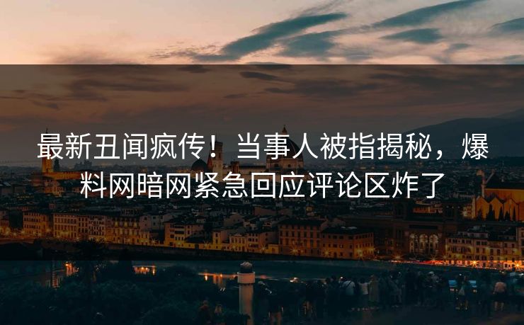最新丑闻疯传！当事人被指揭秘，爆料网暗网紧急回应评论区炸了