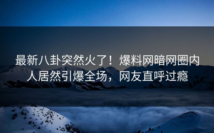 最新八卦突然火了！爆料网暗网圈内人居然引爆全场，网友直呼过瘾