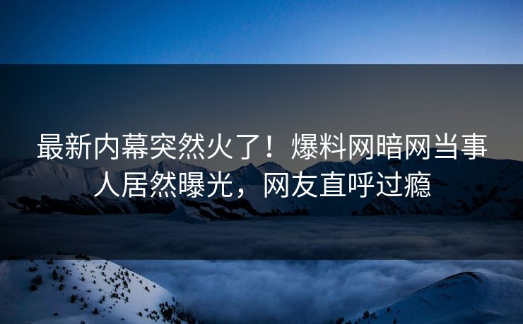 最新内幕突然火了！爆料网暗网当事人居然曝光，网友直呼过瘾