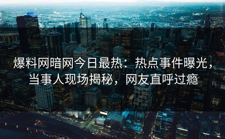 爆料网暗网今日最热：热点事件曝光，当事人现场揭秘，网友直呼过瘾