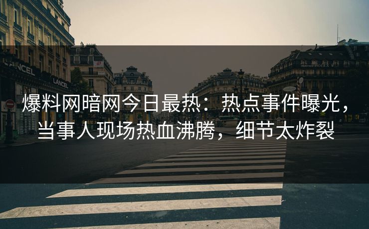 爆料网暗网今日最热：热点事件曝光，当事人现场热血沸腾，细节太炸裂