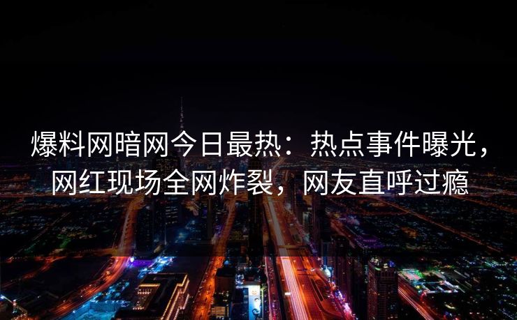 爆料网暗网今日最热：热点事件曝光，网红现场全网炸裂，网友直呼过瘾