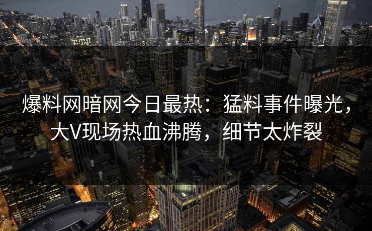 爆料网暗网今日最热：猛料事件曝光，大V现场热血沸腾，细节太炸裂