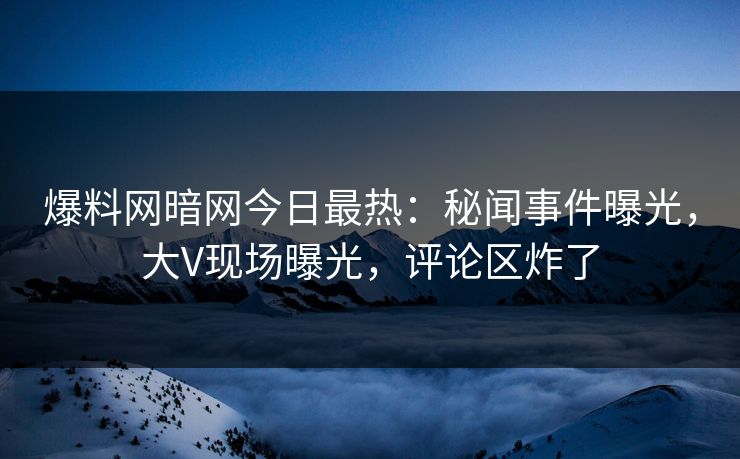 爆料网暗网今日最热：秘闻事件曝光，大V现场曝光，评论区炸了
