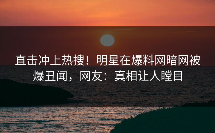 直击冲上热搜！明星在爆料网暗网被爆丑闻，网友：真相让人瞠目