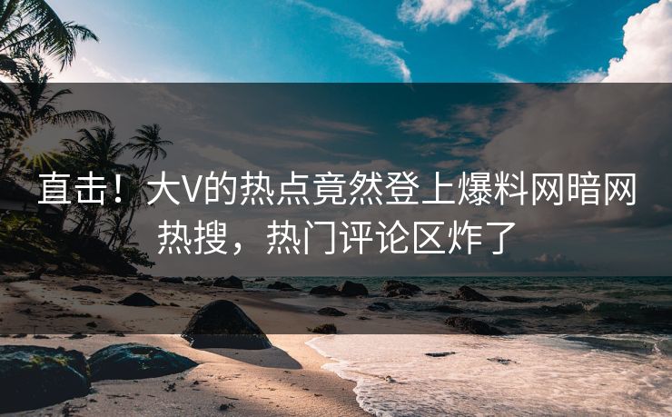 直击！大V的热点竟然登上爆料网暗网热搜，热门评论区炸了
