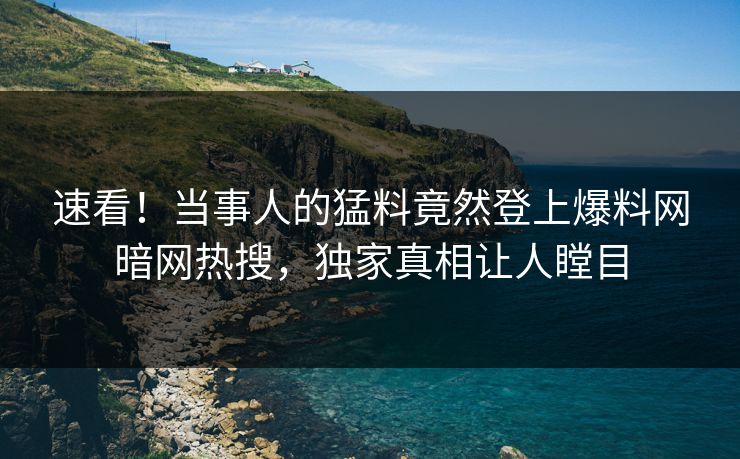 速看！当事人的猛料竟然登上爆料网暗网热搜，独家真相让人瞠目