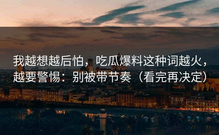 我越想越后怕，吃瓜爆料这种词越火，越要警惕：别被带节奏（看完再决定）