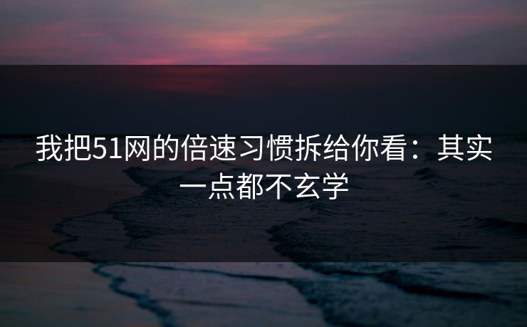 我把51网的倍速习惯拆给你看：其实一点都不玄学