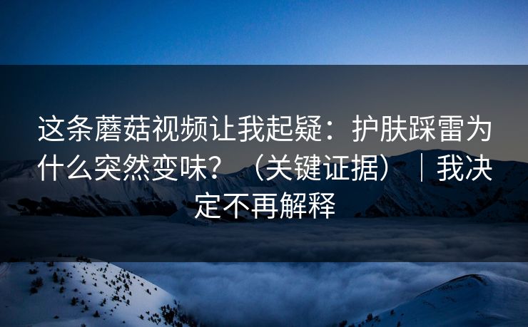这条蘑菇视频让我起疑：护肤踩雷为什么突然变味？（关键证据）｜我决定不再解释