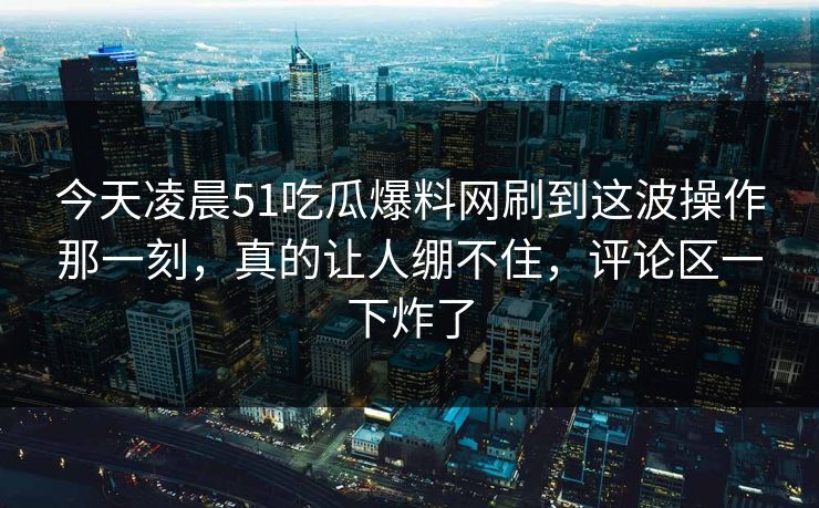 今天凌晨51吃瓜爆料网刷到这波操作那一刻，真的让人绷不住，评论区一下炸了