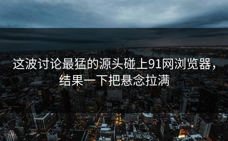 这波讨论最猛的源头碰上91网浏览器，结果一下把悬念拉满