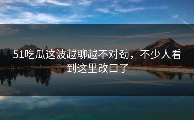 51吃瓜这波越聊越不对劲,不少人看到这里改口了 51吃瓜这波越聊越不对劲,不少人看到这里改口了